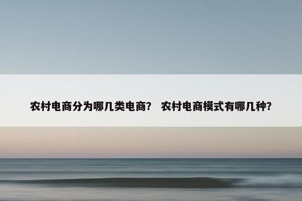 农村电商分为哪几类电商？ 农村电商模式有哪几种？