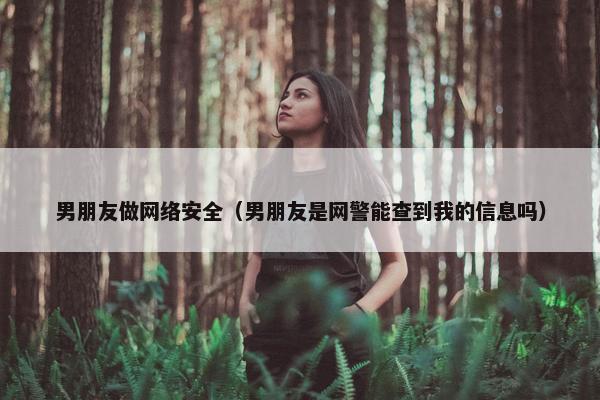 男朋友做网络安全（男朋友是网警能查到我的信息吗）