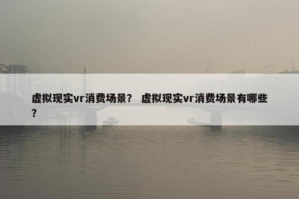 虚拟现实vr消费场景？ 虚拟现实vr消费场景有哪些？