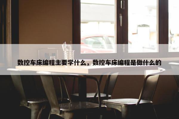 数控车床编程主要学什么，数控车床编程是做什么的