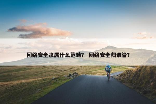 网络安全隶属什么范畴？ 网络安全归谁管？