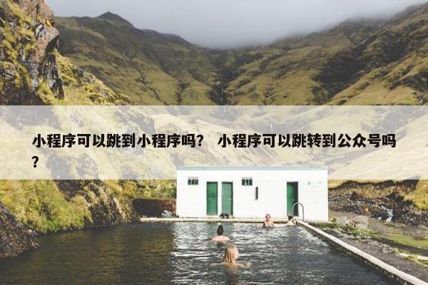 小程序可以跳到小程序吗？ 小程序可以跳转到公众号吗？