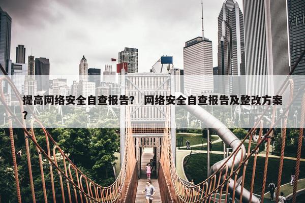 提高网络安全自查报告？ 网络安全自查报告及整改方案？