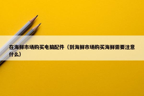 在海鲜市场购买电脑配件（到海鲜市场购买海鲜需要注意什么）