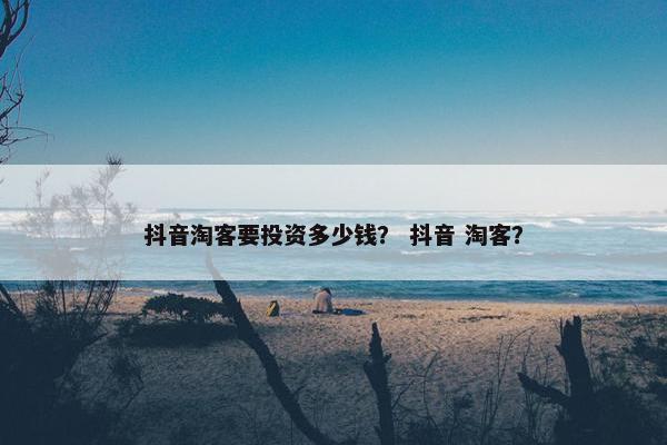 抖音淘客要投资多少钱？ 抖音 淘客？