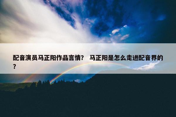 配音演员马正阳作品言情？ 马正阳是怎么走进配音界的？
