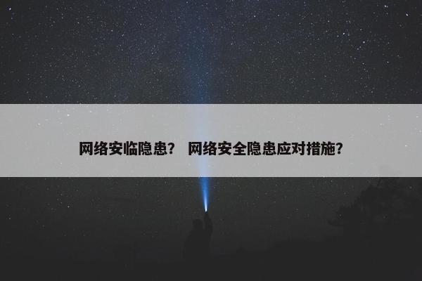 网络安临隐患？ 网络安全隐患应对措施？
