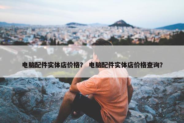 电脑配件实体店价格？ 电脑配件实体店价格查询？