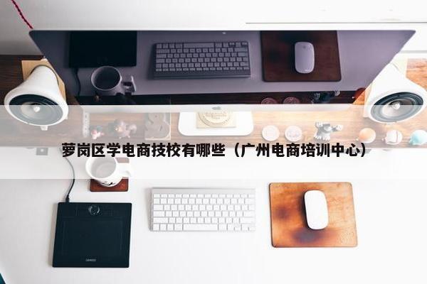 萝岗区学电商技校有哪些（广州电商培训中心）