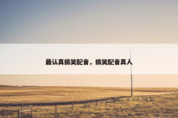 最认真搞笑配音，搞笑配音真人