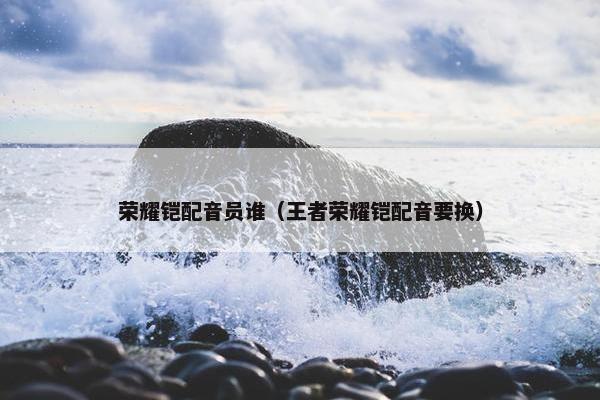 荣耀铠配音员谁（王者荣耀铠配音要换）