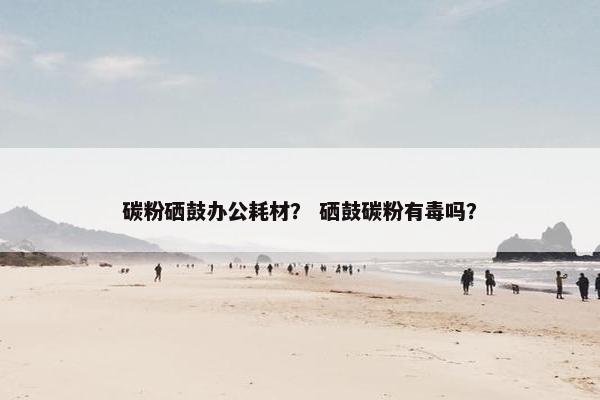 碳粉硒鼓办公耗材？ 硒鼓碳粉有毒吗？
