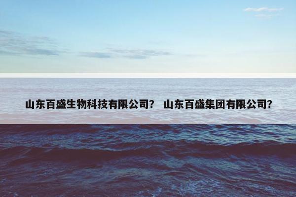 山东百盛生物科技有限公司？ 山东百盛集团有限公司？