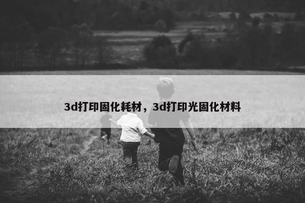 3d打印固化耗材，3d打印光固化材料