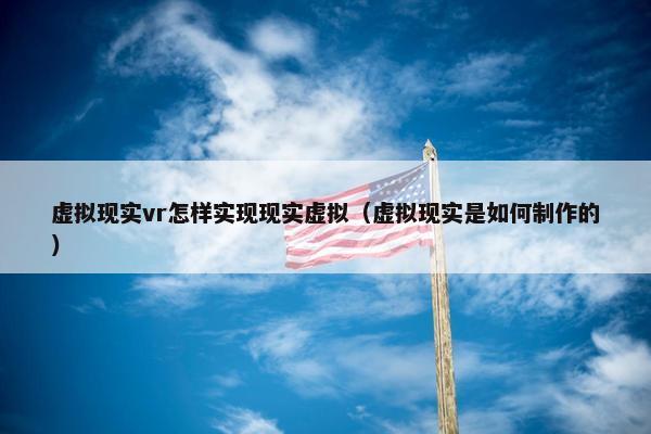 虚拟现实vr怎样实现现实虚拟（虚拟现实是如何制作的）