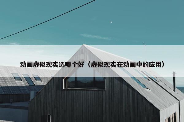 动画虚拟现实选哪个好（虚拟现实在动画中的应用）