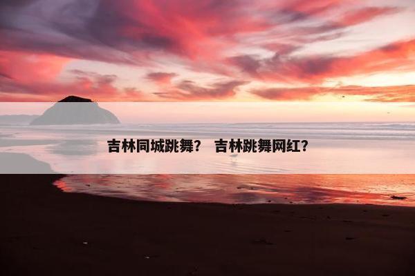 吉林同城跳舞？ 吉林跳舞网红？