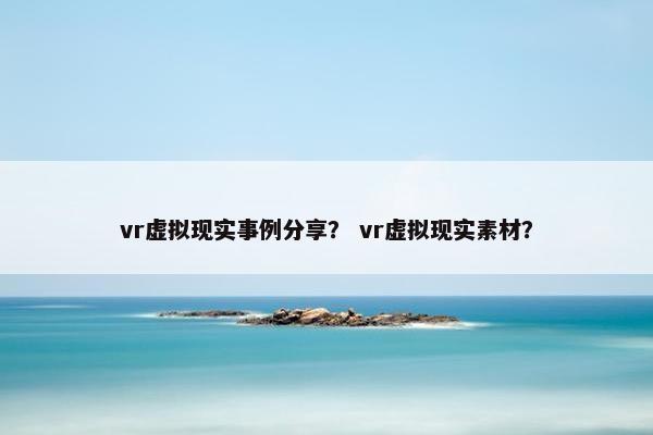 vr虚拟现实事例分享？ vr虚拟现实素材？