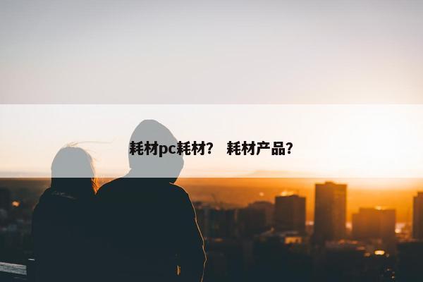 耗材pc耗材？ 耗材产品？