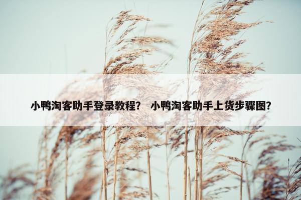 小鸭淘客助手登录教程？ 小鸭淘客助手上货步骤图？