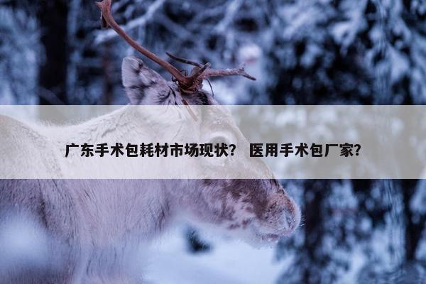 广东手术包耗材市场现状？ 医用手术包厂家？