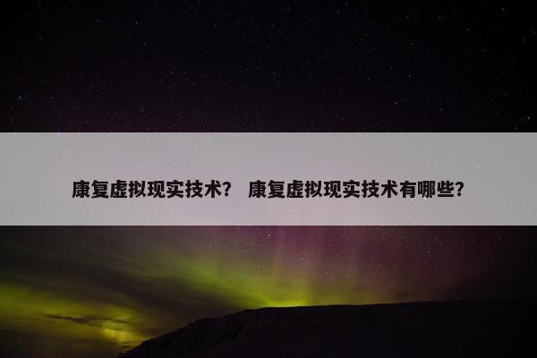 康复虚拟现实技术？ 康复虚拟现实技术有哪些？