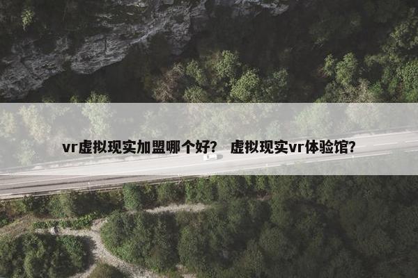 vr虚拟现实加盟哪个好？ 虚拟现实vr体验馆？