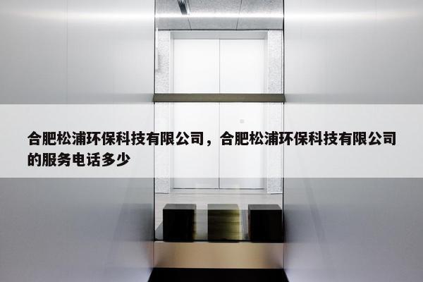 合肥松浦环保科技有限公司，合肥松浦环保科技有限公司的服务电话多少