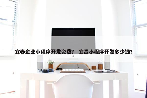 宜春企业小程序开发资费？ 宜昌小程序开发多少钱？
