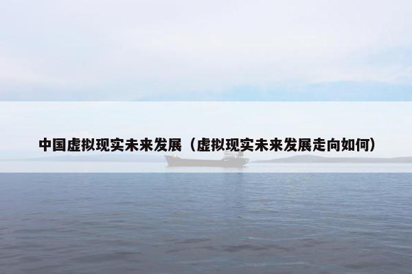 中国虚拟现实未来发展（虚拟现实未来发展走向如何）