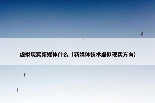 虚拟现实新媒体什么（新媒体技术虚拟现实方向）