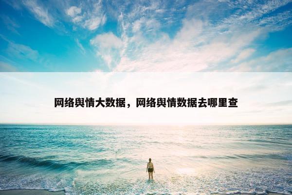 网络舆情大数据，网络舆情数据去哪里查