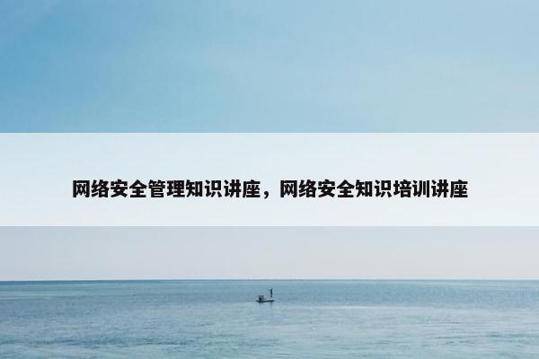 网络安全管理知识讲座，网络安全知识培训讲座