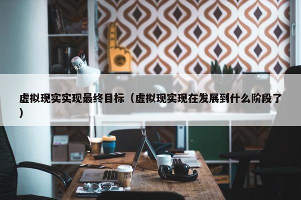 虚拟现实实现最终目标（虚拟现实现在发展到什么阶段了）
