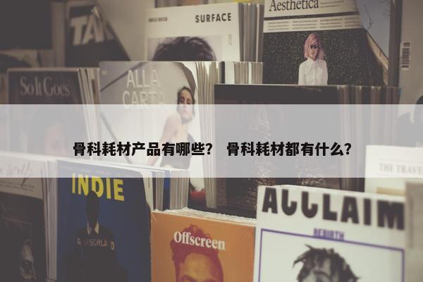 骨科耗材产品有哪些？ 骨科耗材都有什么？