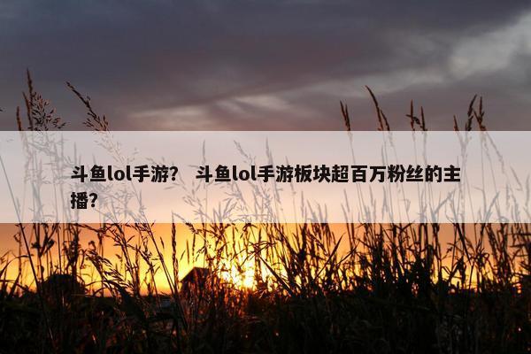 斗鱼lol手游？ 斗鱼lol手游板块超百万粉丝的主播？