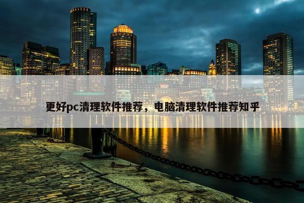 更好pc清理软件推荐，电脑清理软件推荐知乎