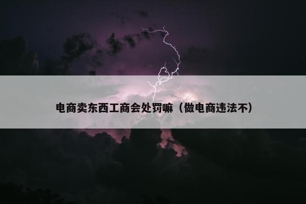 电商卖东西工商会处罚嘛（做电商违法不）