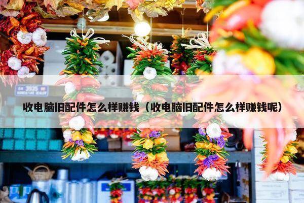 收电脑旧配件怎么样赚钱（收电脑旧配件怎么样赚钱呢）