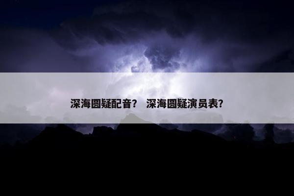 深海圆疑配音？ 深海圆疑演员表？