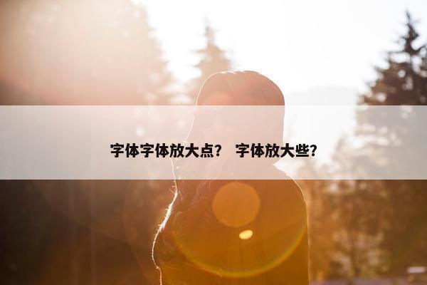 字体字体放大点？ 字体放大些？