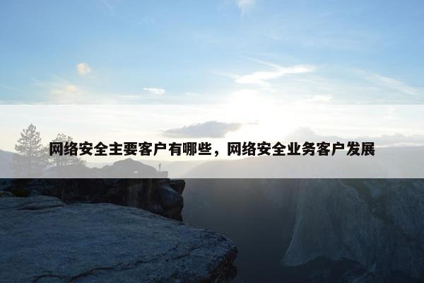 网络安全主要客户有哪些，网络安全业务客户发展