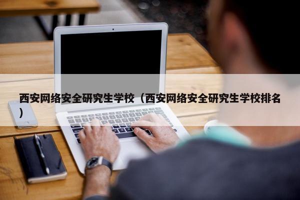 西安网络安全研究生学校（西安网络安全研究生学校排名）