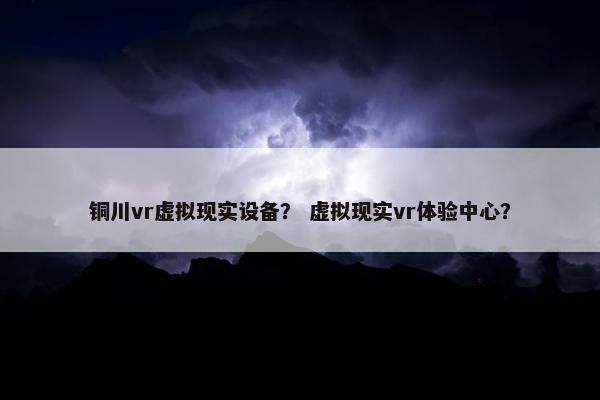 铜川vr虚拟现实设备？ 虚拟现实vr体验中心？