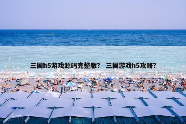 三国h5游戏源码完整版？ 三国游戏h5攻略？