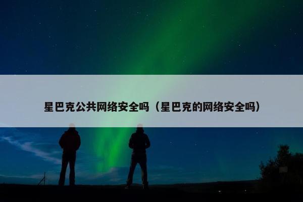 星巴克公共网络安全吗（星巴克的网络安全吗）