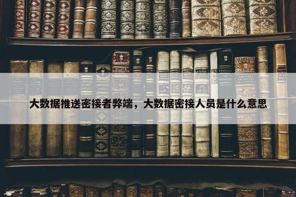 大数据推送密接者弊端，大数据密接人员是什么意思