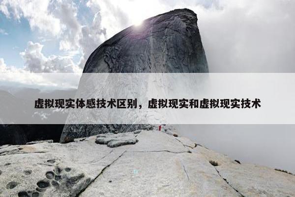 虚拟现实体感技术区别，虚拟现实和虚拟现实技术