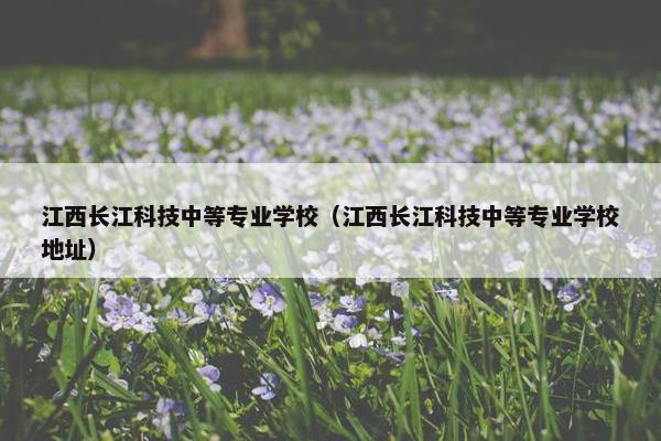 江西长江科技中等专业学校（江西长江科技中等专业学校地址）