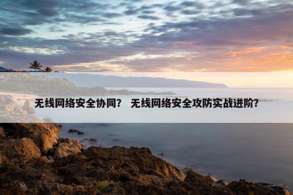 无线网络安全协同？ 无线网络安全攻防实战进阶？
